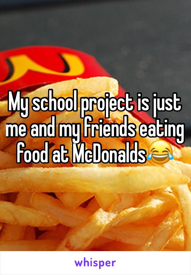 My school project is just me and my friends eating food at McDonalds😂