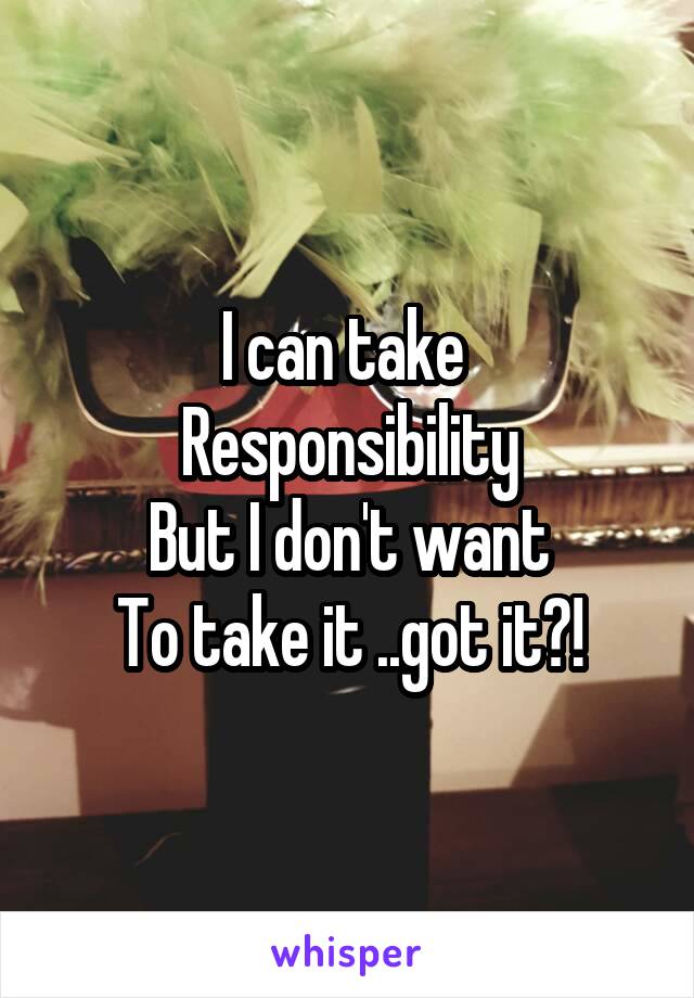 I can take 
Responsibility
But I don't want
To take it ..got it?!