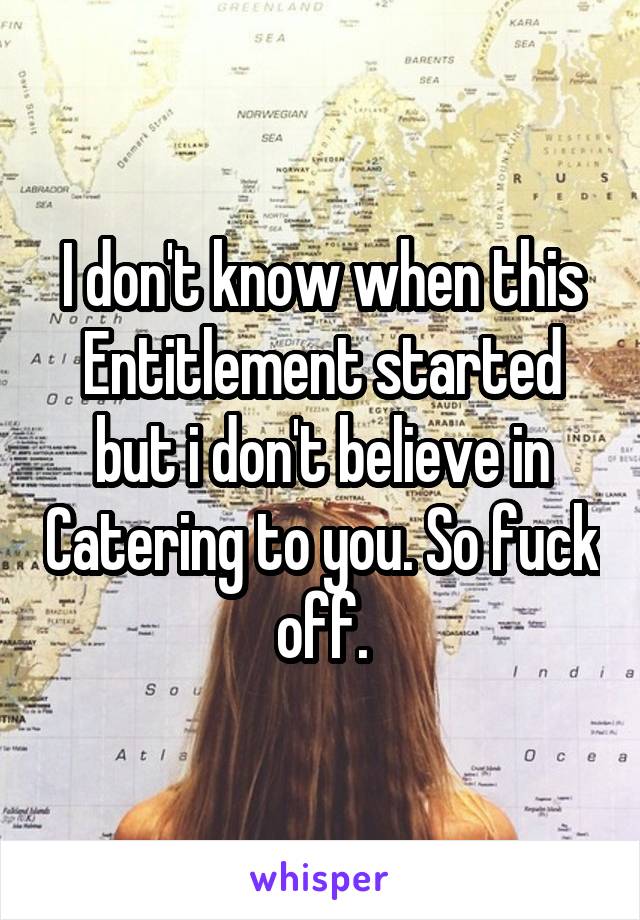 I don't know when this Entitlement started but i don't believe in Catering to you. So fuck off.