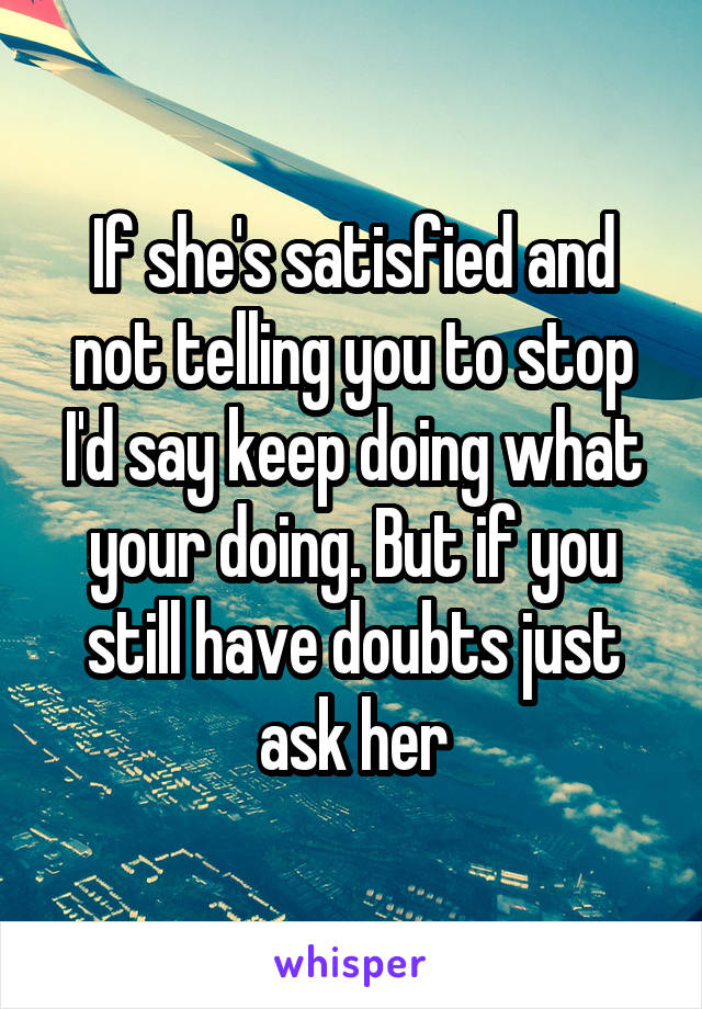 If she's satisfied and not telling you to stop I'd say keep doing what your doing. But if you still have doubts just ask her