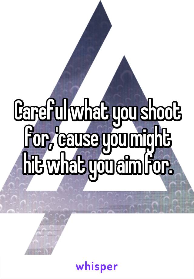 Careful what you shoot for, 'cause you might hit what you aim for.