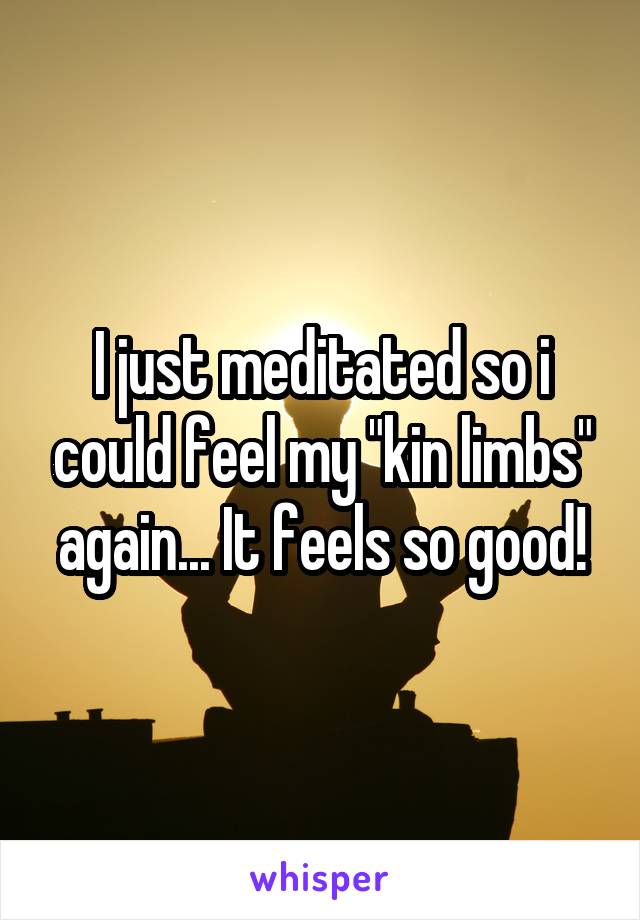 I just meditated so i could feel my "kin limbs" again... It feels so good!