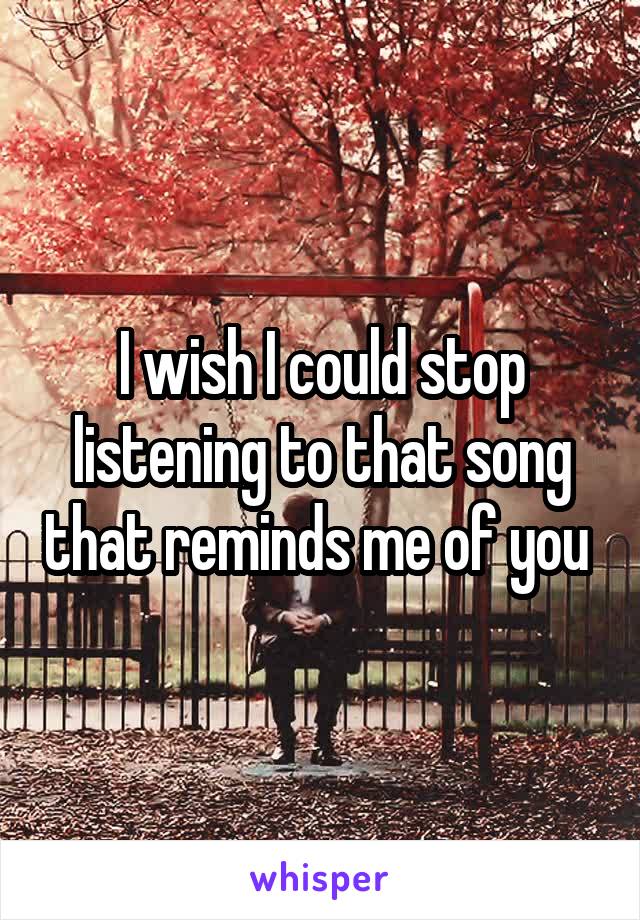 I wish I could stop listening to that song that reminds me of you 