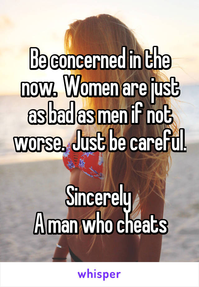 Be concerned in the now.  Women are just as bad as men if not worse.  Just be careful. 
Sincerely 
A man who cheats