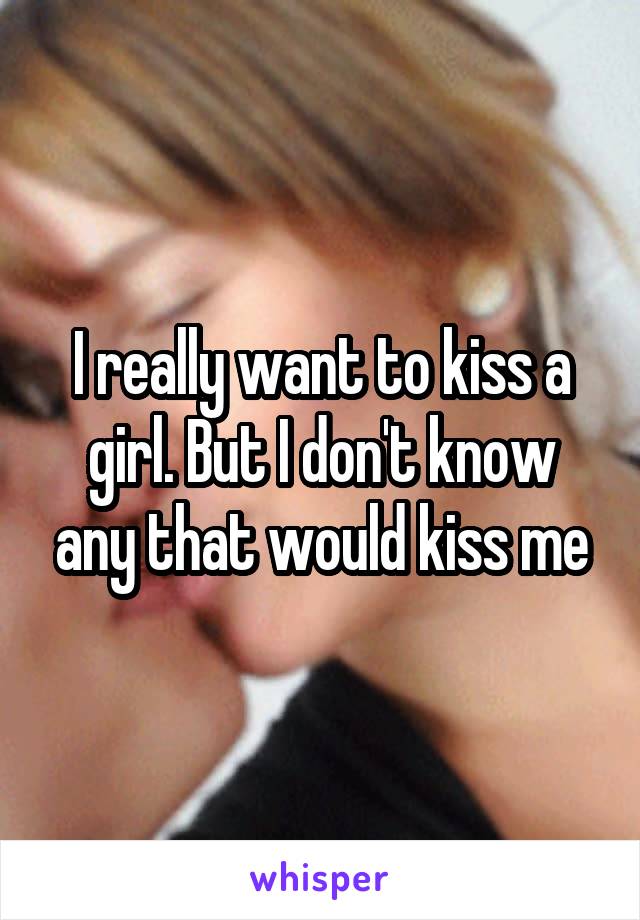 I really want to kiss a girl. But I don't know any that would kiss me