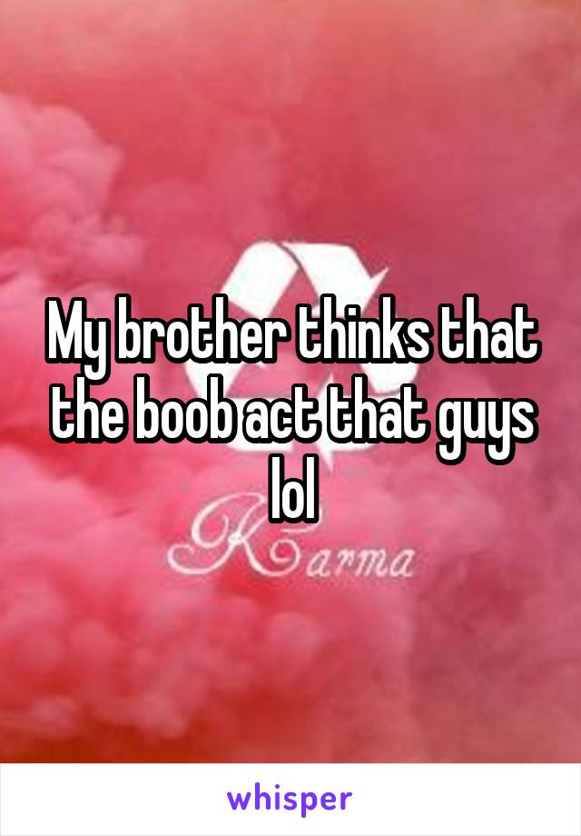 My brother thinks that the boob act that guys lol