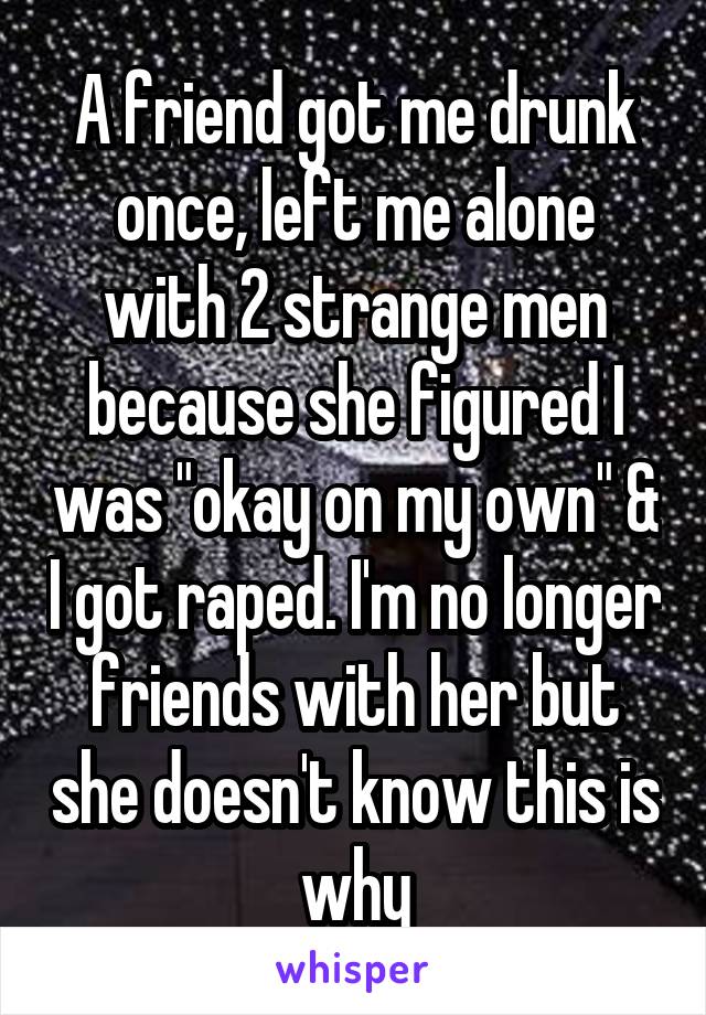 A friend got me drunk once, left me alone with 2 strange men because she figured I was "okay on my own" & I got raped. I'm no longer friends with her but she doesn't know this is why