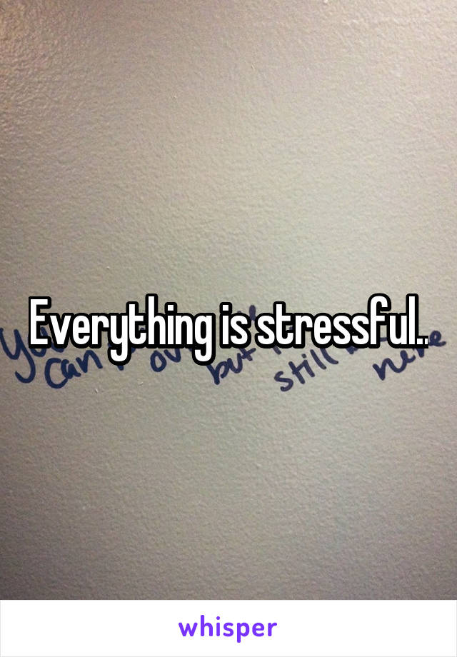 Everything is stressful..