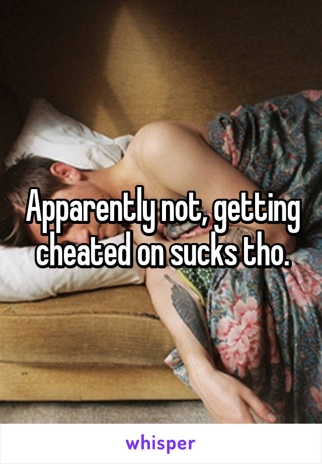 Apparently not, getting cheated on sucks tho.