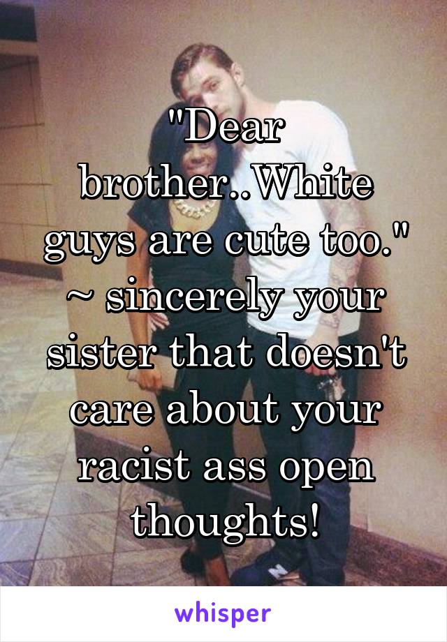 "Dear brother..White guys are cute too." ~ sincerely your sister that doesn't care about your racist ass open thoughts!