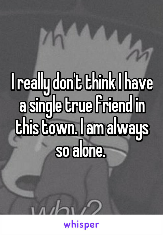 I really don't think I have a single true friend in this town. I am always so alone. 