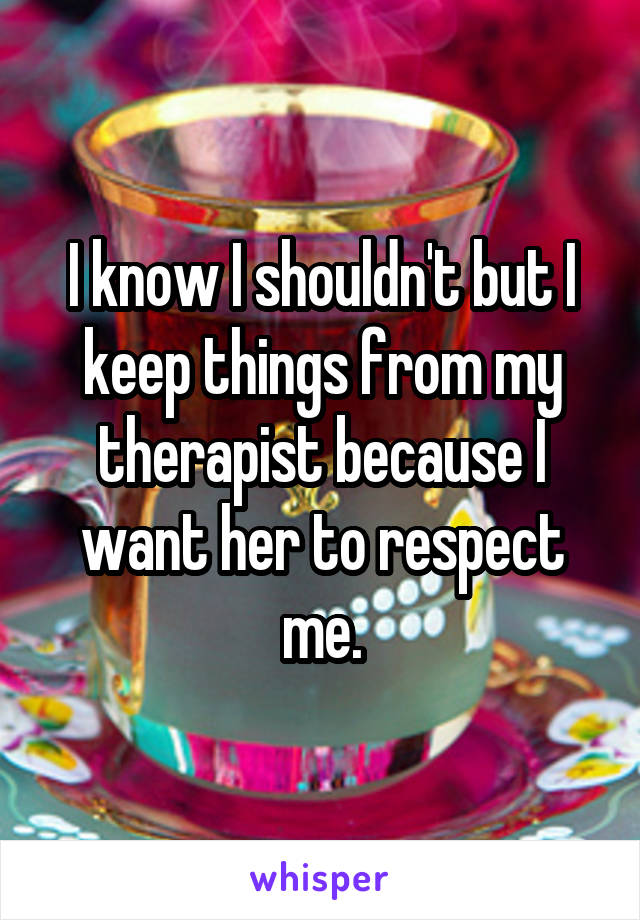 I know I shouldn't but I keep things from my therapist because I want her to respect me.