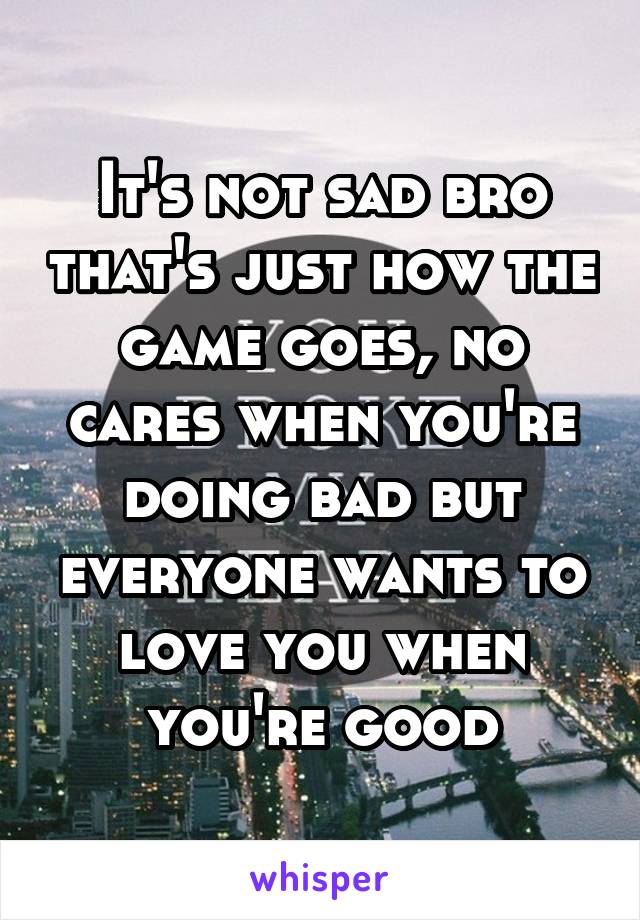 It's not sad bro that's just how the game goes, no cares when you're doing bad but everyone wants to love you when you're good