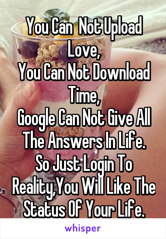 You Can  Not Upload Love,
You Can Not Download Time,
Google Can Not Give All The Answers In Life.
So Just Login To Reality,You Will Like The Status Of Your Life.