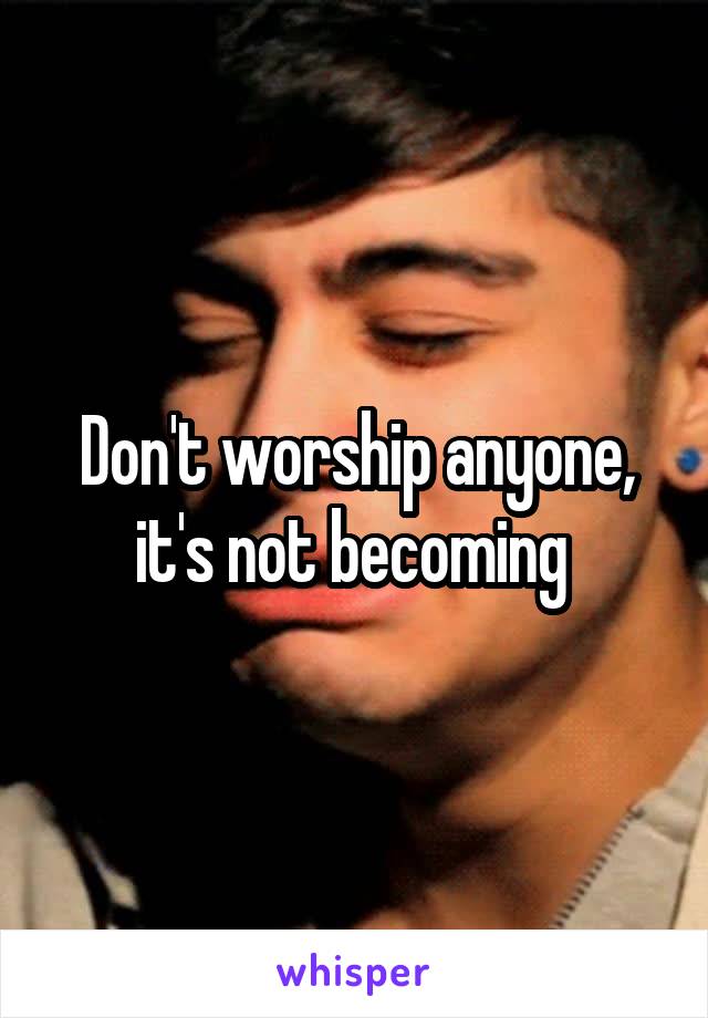 Don't worship anyone, it's not becoming 