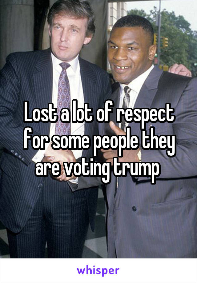 Lost a lot of respect for some people they are voting trump 