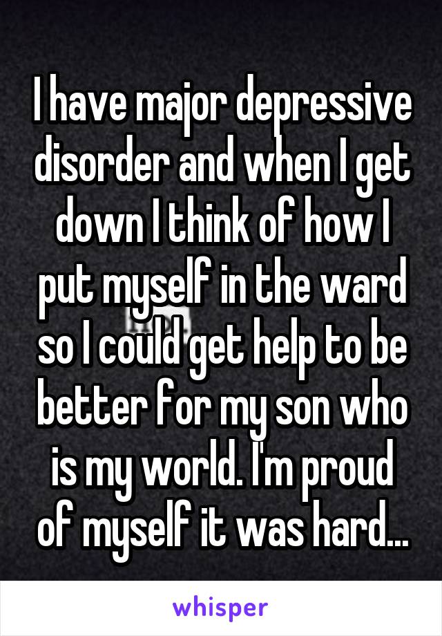 I have major depressive disorder and when I get down I think of how I put myself in the ward so I could get help to be better for my son who is my world. I'm proud of myself it was hard...
