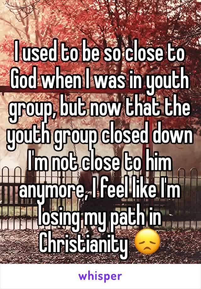 I used to be so close to God when I was in youth group, but now that the youth group closed down I'm not close to him anymore, I feel like I'm losing my path in Christianity 😞