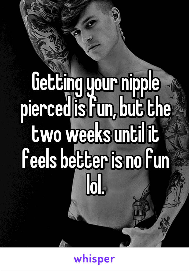 Getting your nipple pierced is fun, but the two weeks until it feels better is no fun lol.