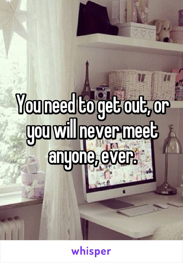You need to get out, or you will never meet anyone, ever.