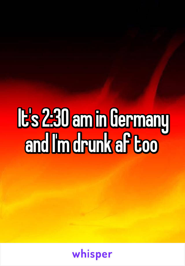 It's 2:30 am in Germany and I'm drunk af too 
