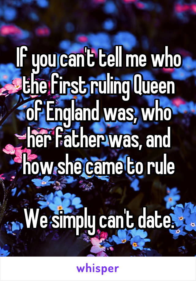 If you can't tell me who the first ruling Queen of England was, who her father was, and how she came to rule

We simply can't date.