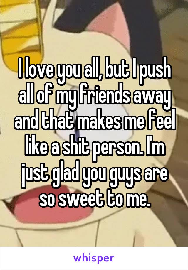 I love you all, but I push all of my friends away and that makes me feel like a shit person. I'm just glad you guys are so sweet to me.