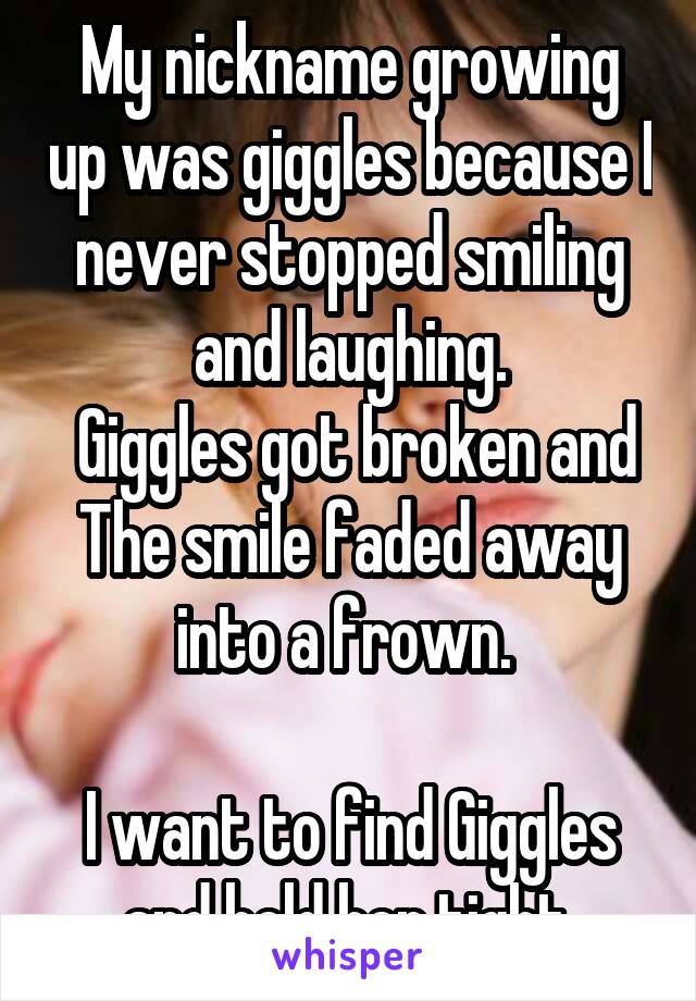 My nickname growing up was giggles because I never stopped smiling and laughing.
 Giggles got broken and The smile faded away into a frown. 

I want to find Giggles and hold her tight.