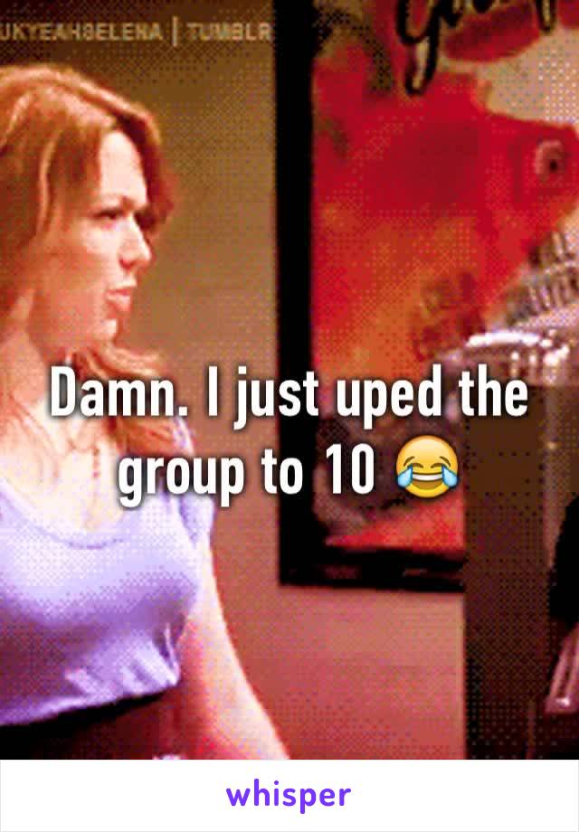 Damn. I just uped the group to 10 😂