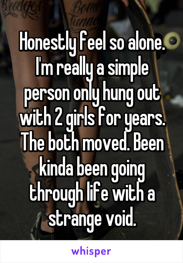 Honestly feel so alone. I'm really a simple person only hung out with 2 girls for years. The both moved. Been kinda been going through life with a strange void.