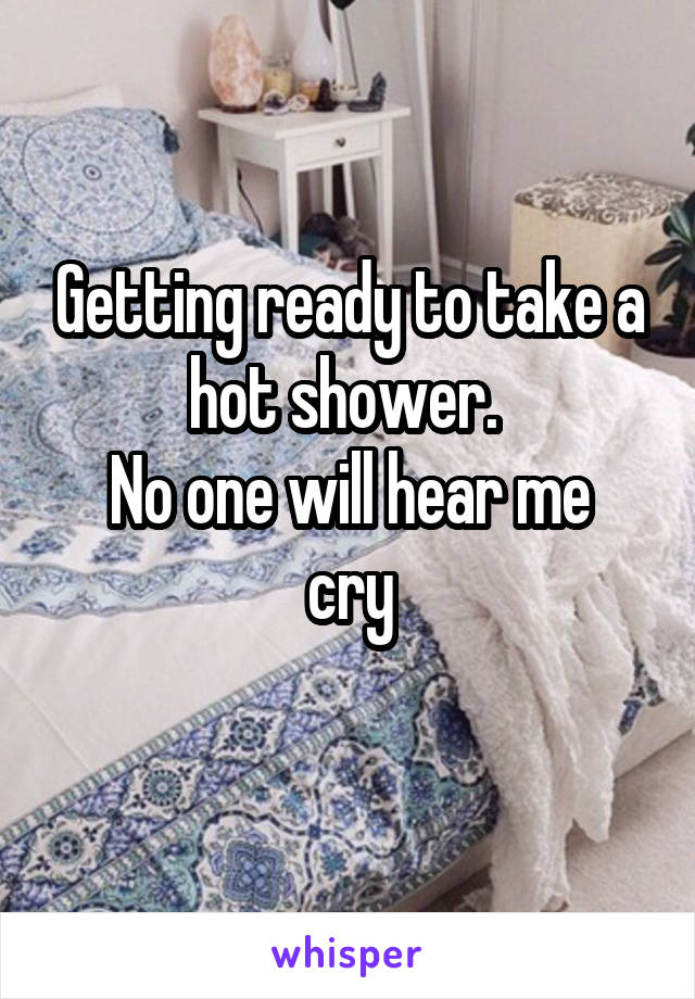 Getting ready to take a hot shower. 
No one will hear me cry
