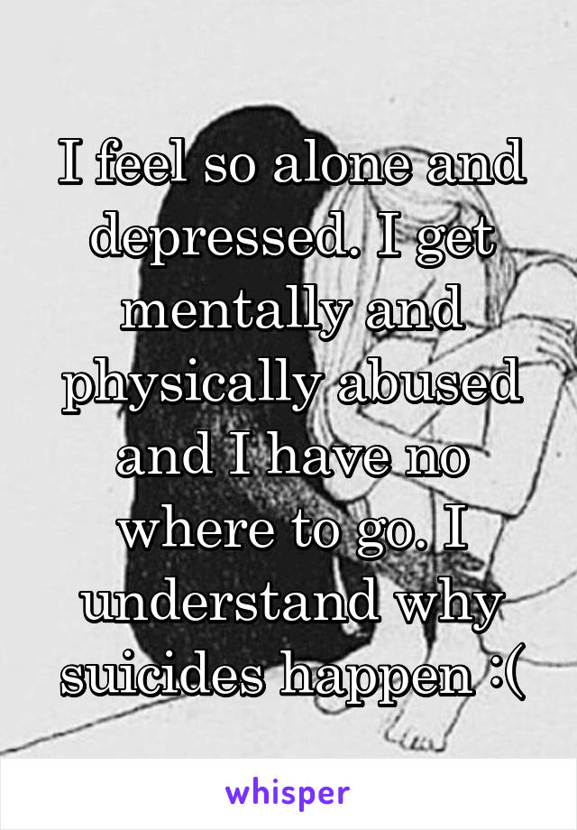 I feel so alone and depressed. I get mentally and physically abused and I have no where to go. I understand why suicides happen :(