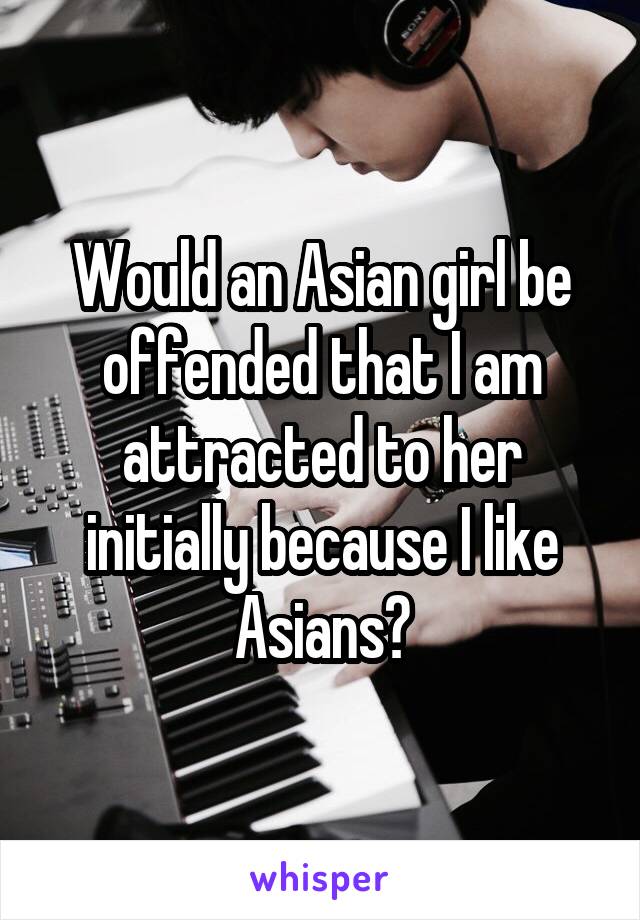 Would an Asian girl be offended that I am attracted to her initially because I like Asians?