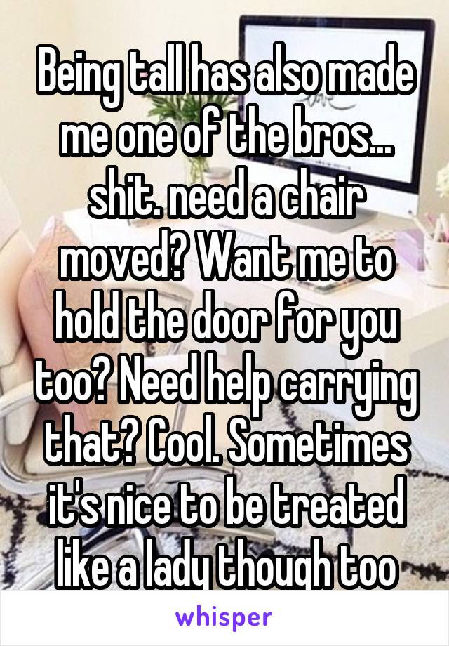 Being tall has also made me one of the bros...
shit. need a chair moved? Want me to hold the door for you too? Need help carrying that? Cool. Sometimes it's nice to be treated like a lady though too