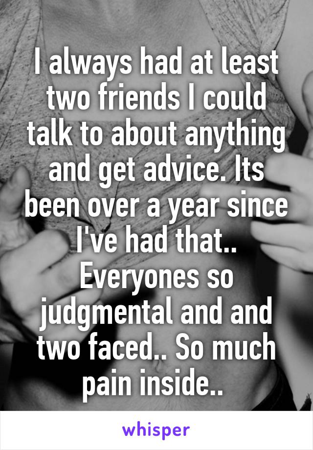 I always had at least two friends I could talk to about anything and get advice. Its been over a year since I've had that.. Everyones so judgmental and and two faced.. So much pain inside.. 