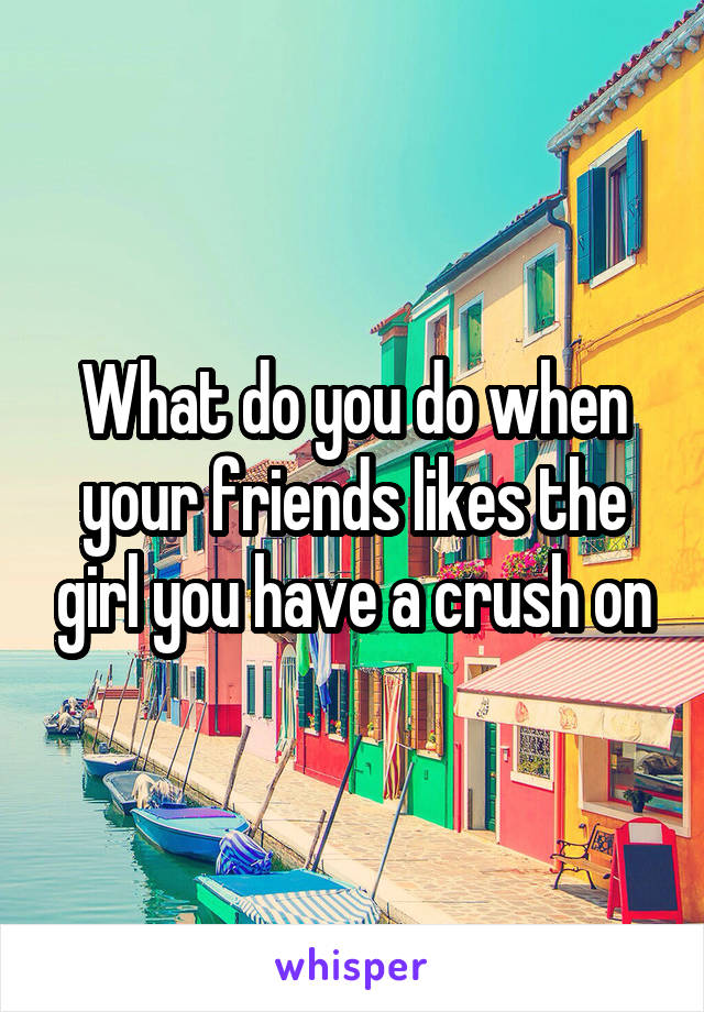 What do you do when your friends likes the girl you have a crush on