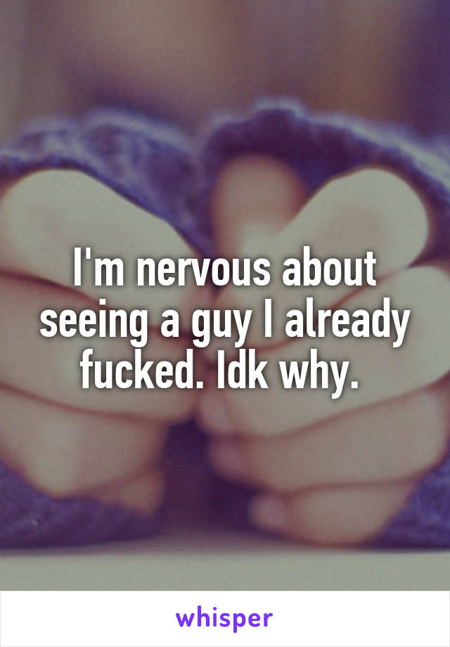 I'm nervous about seeing a guy I already fucked. Idk why. 