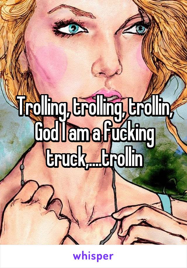 Trolling, trolling, trollin, God I am a fucking truck,....trollin