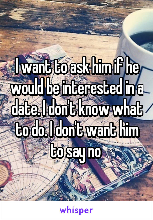 I want to ask him if he would be interested in a date. I don't know what to do. I don't want him to say no 