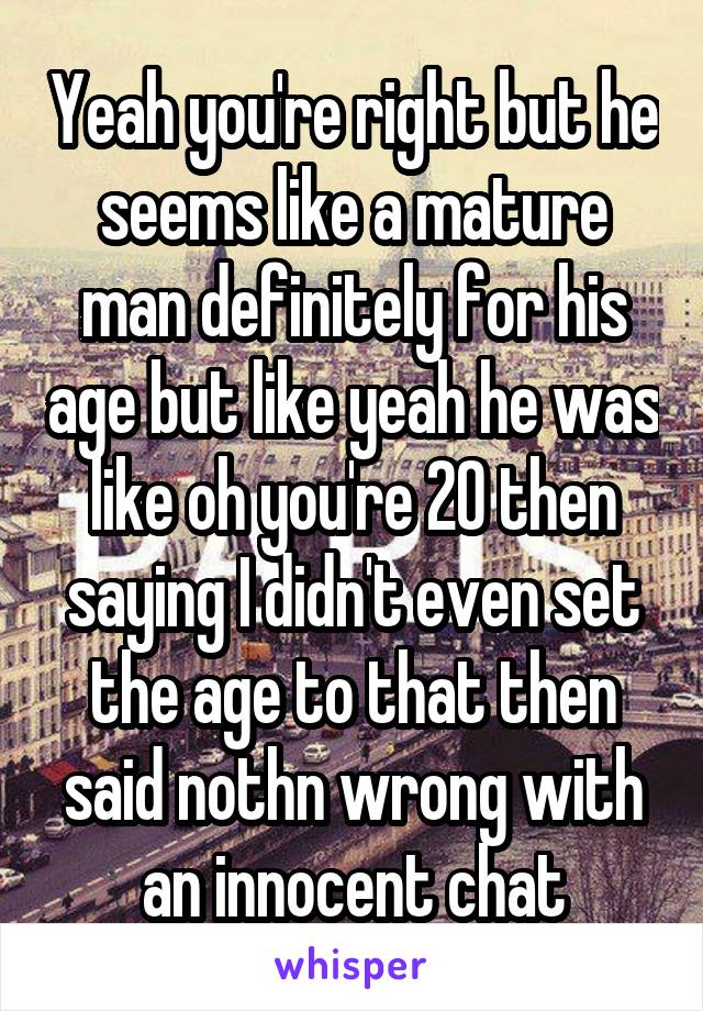 Yeah you're right but he seems like a mature man definitely for his age but like yeah he was like oh you're 20 then saying I didn't even set the age to that then said nothn wrong with an innocent chat
