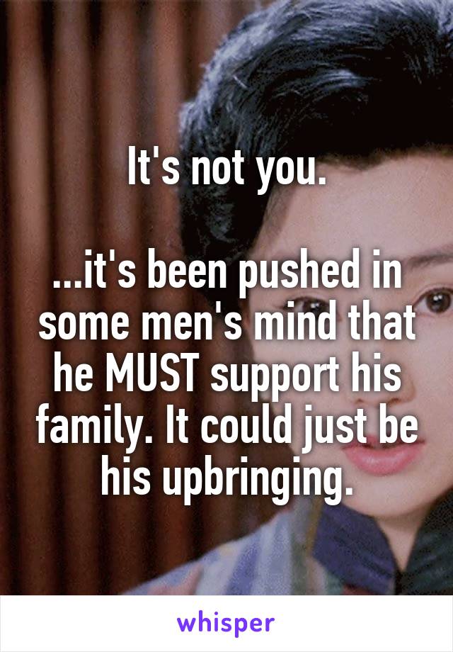 It's not you.

...it's been pushed in some men's mind that he MUST support his family. It could just be his upbringing.
