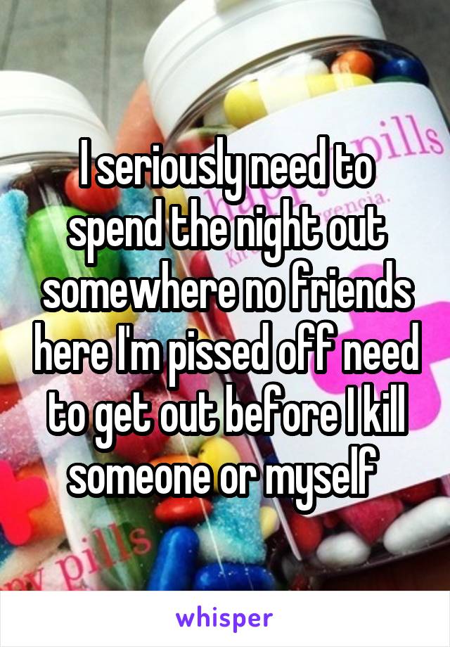 I seriously need to spend the night out somewhere no friends here I'm pissed off need to get out before I kill someone or myself 