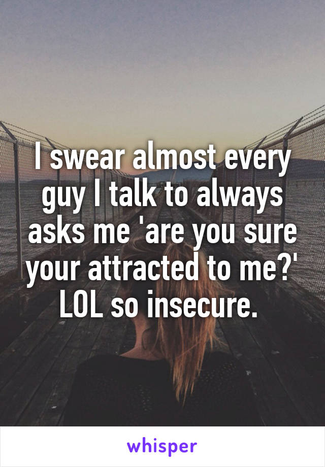 I swear almost every guy I talk to always asks me 'are you sure your attracted to me?' LOL so insecure. 