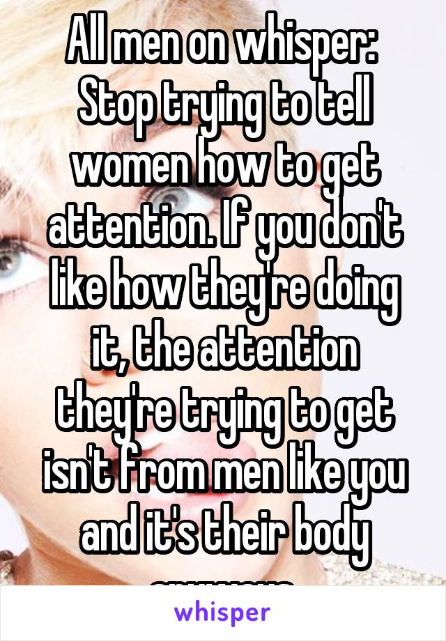 All men on whisper: 
Stop trying to tell women how to get attention. If you don't like how they're doing it, the attention they're trying to get isn't from men like you and it's their body anyways.