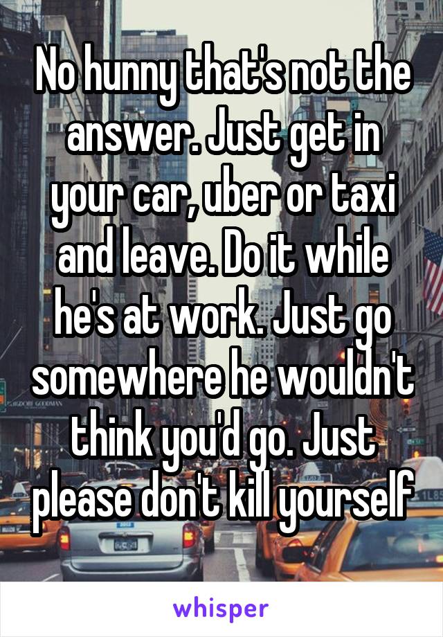 No hunny that's not the answer. Just get in your car, uber or taxi and leave. Do it while he's at work. Just go somewhere he wouldn't think you'd go. Just please don't kill yourself 
