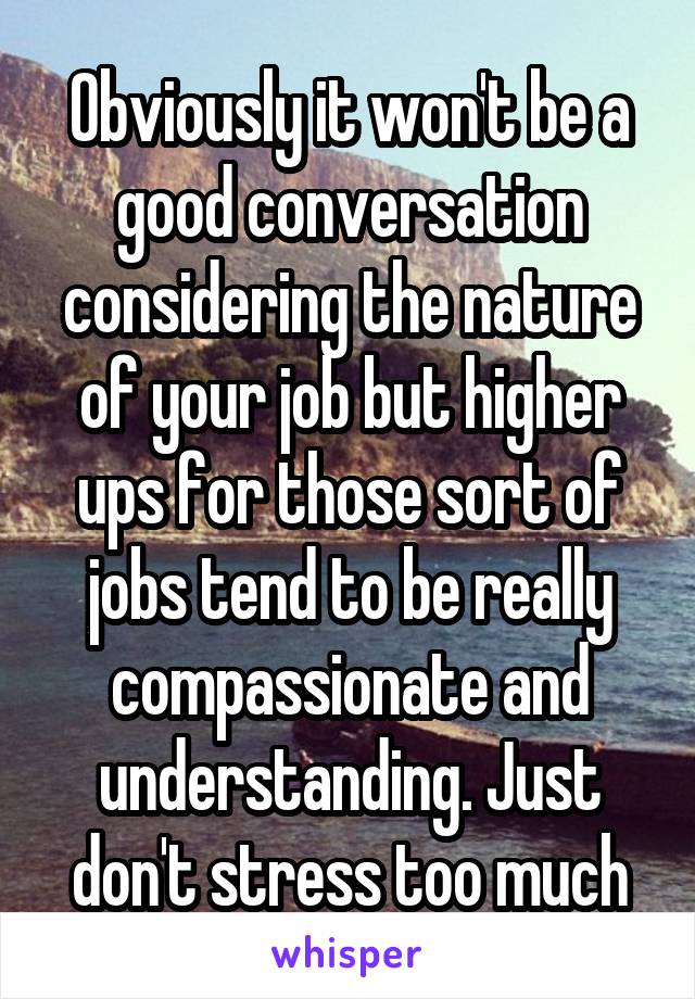 Obviously it won't be a good conversation considering the nature of your job but higher ups for those sort of jobs tend to be really compassionate and understanding. Just don't stress too much