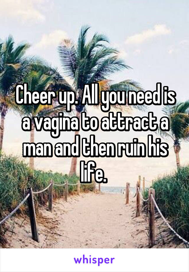 Cheer up. All you need is a vagina to attract a man and then ruin his life. 
