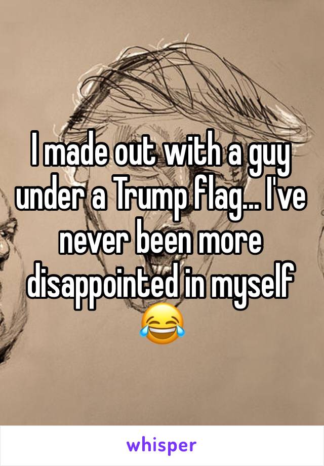 I made out with a guy under a Trump flag... I've never been more disappointed in myself 😂