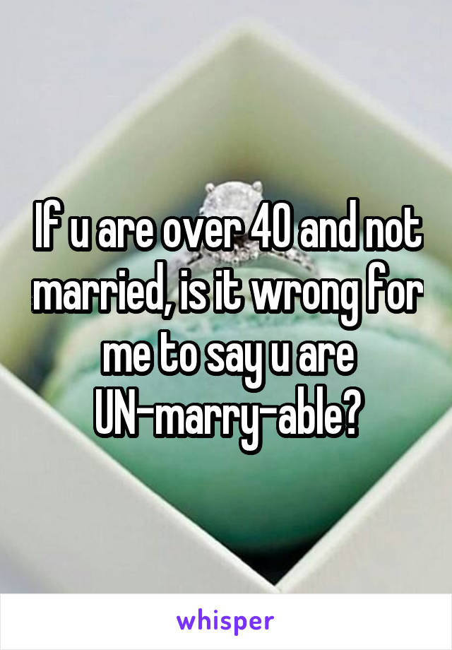 If u are over 40 and not married, is it wrong for me to say u are UN-marry-able?