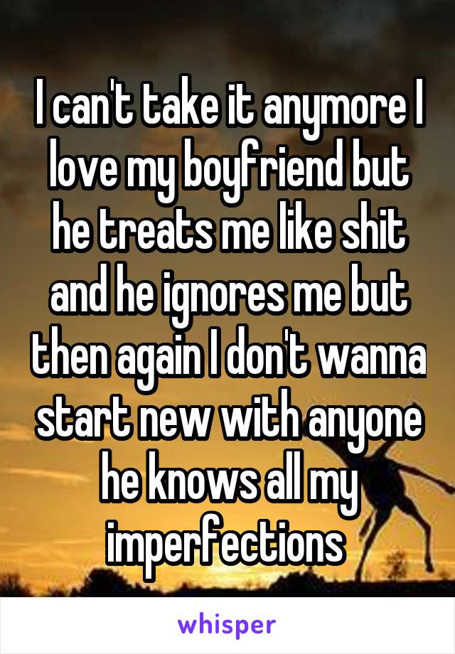 I can't take it anymore I love my boyfriend but he treats me like shit and he ignores me but then again I don't wanna start new with anyone he knows all my imperfections 